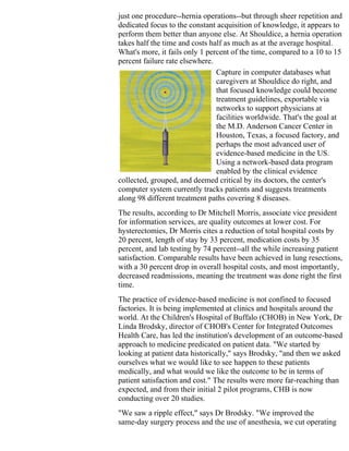 just one procedure--hernia operations--but through sheer repetition and
dedicated focus to the constant acquisition of knowledge, it appears to
perform them better than anyone else. At Shouldice, a hernia operation
takes half the time and costs half as much as at the average hospital.
What's more, it fails only 1 percent of the time, compared to a 10 to 15
percent failure rate elsewhere.
                                Capture in computer databases what
                                caregivers at Shouldice do right, and
                                that focused knowledge could become
                                treatment guidelines, exportable via
                                networks to support physicians at
                                facilities worldwide. That's the goal at
                                the M.D. Anderson Cancer Center in
                                Houston, Texas, a focused factory, and
                                perhaps the most advanced user of
                                evidence-based medicine in the US.
                                Using a network-based data program
                                enabled by the clinical evidence
collected, grouped, and deemed critical by its doctors, the center's
computer system currently tracks patients and suggests treatments
along 98 different treatment paths covering 8 diseases.
The results, according to Dr Mitchell Morris, associate vice president
for information services, are quality outcomes at lower cost. For
hysterectomies, Dr Morris cites a reduction of total hospital costs by
20 percent, length of stay by 33 percent, medication costs by 35
percent, and lab testing by 74 percent--all the while increasing patient
satisfaction. Comparable results have been achieved in lung resections,
with a 30 percent drop in overall hospital costs, and most importantly,
decreased readmissions, meaning the treatment was done right the first
time.
The practice of evidence-based medicine is not confined to focused
factories. It is being implemented at clinics and hospitals around the
world. At the Children's Hospital of Buffalo (CHOB) in New York, Dr
Linda Brodsky, director of CHOB's Center for Integrated Outcomes
Health Care, has led the institution's development of an outcome-based
approach to medicine predicated on patient data. "We started by
looking at patient data historically," says Brodsky, "and then we asked
ourselves what we would like to see happen to these patients
medically, and what would we like the outcome to be in terms of
patient satisfaction and cost." The results were more far-reaching than
expected, and from their initial 2 pilot programs, CHB is now
conducting over 20 studies.
"We saw a ripple effect," says Dr Brodsky. "We improved the
same-day surgery process and the use of anesthesia, we cut operating
 