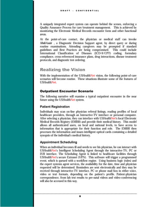 D R A F T      C O N F I D E N T I A L




A uniquely integrated expert system can operate behind the scenes, enforcing a
Quality Assurance Process for care/treatment management. This is achieved by
monitoring the Electronic Medical Records encounter form and other functional
areas.
At the point-of-care contact, the physician or medical staff can invoke
MediAssist , a Diagnostic Decision Support agent, by direct query or during
routine examinations. Attending caregivers may be prompted if standard
guidelines and Best Practices are being compromised. This could include
International Classification of Diseases (ICD-9/CPT) coding, formulary
compliance, cross-referenced insurance plans, drug interactions, disease treatment
protocols, and diagnostic test ordering.


Realizing the Vision
With the implementation of the USHealthNet vision, the following point-of-care
scenarios will become routine. These situations illustrate some of the features of
USHealthNet.

Outpatient Encounter Scenario
The following narrative will examine a typical outpatient encounter in the near
future using the USHealthNet system.

Patient Registration
Individuals may scan on-line physician referral listings, reading profiles of local
healthcare providers, through an Interactive-TV interface or personal computer.
After selecting a physician, they can interface with USHealthNet’s local Electronic
Medical Records Registry (EMRR) and provide their medical history. This model
allows all authenticated users, on local and national levels, to have access to
information that is appropriate for their function and role. The EMRR then
processes the information and issues intelligent optical cards containing a detailed
synopsis of the individual’s medical history.

Appointment Scheduling
When an individual becomes ill and needs to see his physician, he can interact with
USHealthNet’s Intelligent Scheduling Agent through the interactive-TV, PC or
IVR interface. The Scheduling Agent is linked to healthcare facilities through
USHealthNet’s secure Extranet (VPN). This software will trigger a programmed
event, which is queued with a workflow engine. Using business logic (rules) and
the expert systems agent services, the availability for the date, time and physician
requested will be determined. Reminders are sent electronically and they may be
received through interactive-TV interface, PC or phone mail box in either voice,
video or text formats, depending on the patient’s profile. Patient-physician
correspondence, from lab test results to pre-natal videos and video-conferencing
will also be accessed in this way.




                                    8
 