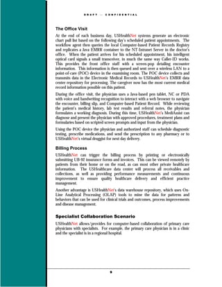 D R A F T      C O N F I D E N T I A L




The Office Visit
At the end of each business day, USHealthNet systems generate an electronic
chart pull list based on the following day’s scheduled patient appointments. The
workflow agent then queries the local Computer-based Patient Records Registry
and replicates a Java EMRR container to the NT-Intranet Server in the doctor’s
office. When the patient arrives for his scheduled appointment, his intelligent
optical card signals a small transceiver, in much the same way Caller-ID works.
This provides the front office staff with a screen-pop detailing encounter
information. This information is then queued and sent over a wireless LAN to a
point-of-care (POC) device in the examining room. The POC device collects and
transmits data in the Electronic Medical Records to USHealthNet’s EMRR data
center repository for processing. The caregiver now has the most current medical
record information possible on this patient.
During the office visit, the physician uses a Java-based pen tablet, NC or PDA
with voice and handwriting recognition to interact with a web browser to navigate
the encounter, billing slip, and Computer-based Patient Record. While reviewing
the patient’s medical history, lab test results and referral notes, the physician
formulates a working diagnosis. During this time, USHealthNet’s MediAssist can
diagnose and present the physician with approved procedures, treatment plans and
formularies based on scripted screen prompts and input from the physician.
Using the POC device the physician and authorized staff can schedule diagnostic
testing, prescribe medications, and send the prescription to any pharmacy or to
USHealthNet’s virtual druggist for next day delivery.

Billing Process
USHealthNet can trigger the billing process by printing or electronically
submitting UB-92 insurance forms and invoices. This can be viewed remotely by
patients from their home or on the road, as can most other private healthcare
information. The USHealthcare data center will process all receivables and
collections, as well as providing performance measurements and continuous
improvement to ensure quality healthcare delivery and efficient practice
management.
Another advantage is USHealthNet’s data warehouse repository, which uses On-
Line Analytical Processing (OLAP) tools to mine the data for patterns and
behaviors that can be used for clinical trials and outcomes, process improvements
and disease management.

Specialist Collaboration Scenario
USHealthNet allows/provides for computer-based collaboration of primary care
physicians with specialists. For example, the primary care physician is in a clinic
and the specialist is in a regional hospital.




                                    9
 