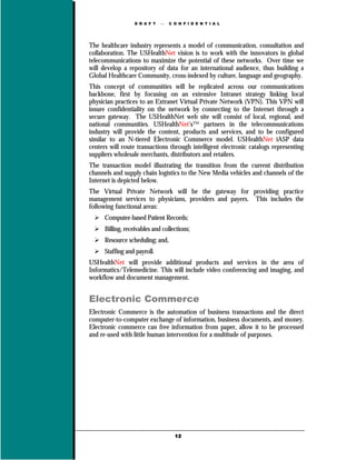 D R A F T      C O N F I D E N T I A L




The healthcare industry represents a model of communication, consultation and
collaboration. The USHealthNet vision is to work with the innovators in global
telecommunications to maximize the potential of these networks. Over time we
will develop a repository of data for an international audience, thus building a
Global Healthcare Community, cross-indexed by culture, language and geography.
This concept of communities will be replicated across our communications
backbone, first by focusing on an extensive Intranet strategy linking local
physician practices to an Extranet Virtual Private Network (VPN). This VPN will
insure confidentiality on the network by connecting to the Internet through a
secure gateway. The USHealthNet web site will consist of local, regional, and
national communities. USHealthNet’s™ partners in the telecommunications
industry will provide the content, products and services, and to be configured
similar to an N-tiered Electronic Commerce model. USHealthNet iASP data
centers will route transactions through intelligent electronic catalogs representing
suppliers wholesale merchants, distributors and retailers.
The transaction model illustrating the transition from the current distribution
channels and supply chain logistics to the New Media vehicles and channels of the
Internet is depicted below.
The Virtual Private Network will be the gateway for providing practice
management services to physicians, providers and payers. This includes the
following functional areas:
      Computer-based Patient Records;
      Billing, receivables and collections;
      Resource scheduling; and,
      Staffing and payroll.
USHealthNet will provide additional products and services in the area of
Informatics/Telemedicine. This will include video conferencing and imaging, and
workflow and document management.


Electronic Commerce
Electronic Commerce is the automation of business transactions and the direct
computer-to-computer exchange of information, business documents, and money.
Electronic commerce can free information from paper, allow it to be processed
and re-used with little human intervention for a multitude of purposes.




                                     12
 