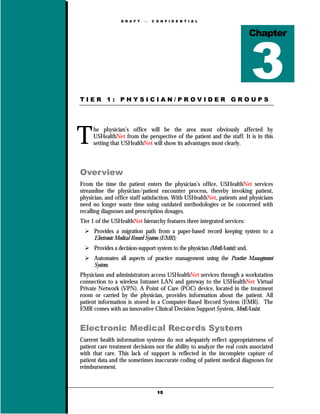 D R A F T      C O N F I D E N T I A L



                                                                               Chapter




TIER 1: PHYSICIAN/PROVIDER GROUPS




T    he physician’s office will be the area most obviously affected by
     USHealthNet from the perspective of the patient and the staff. It is in this
     setting that USHealthNet will show its advantages most clearly.



Overview
From the time the patient enters the physician’s office, USHealthNet services
streamline the physician/patient encounter process, thereby invoking patient,
physician, and office staff satisfaction. With USHealthNet, patients and physicians
need no longer waste time using outdated methodologies or be concerned with
recalling diagnoses and prescription dosages.
Tier 1 of the USHealthNet hierarchy features three integrated services:
      Provides a migration path from a paper-based record keeping system to a
      Electronic Medical Record System (EMR);
      Provides a decision-support system to the physician (MediAssist); and,
      Automates all aspects of practice management using the Practice Management
      System.
Physicians and administrators access USHealthNet services through a workstation
connection to a wireless Intranet LAN and gateway to the USHealthNet Virtual
Private Network (VPN). A Point of Care (POC) device, located in the treatment
room or carried by the physician, provides information about the patient. All
patient information is stored in a Computer-Based Record System (EMR). The
EMR comes with an innovative Clinical Decision Support System, MediAssist.


Electronic Medical Records System
Current health information systems do not adequately reflect appropriateness of
patient care treatment decisions nor the ability to analyze the real costs associated
with that care. This lack of support is reflected in the incomplete capture of
patient data and the sometimes inaccurate coding of patient medical diagnoses for
reimbursement.



                                    15
 