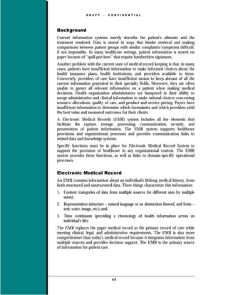 D R A F T      C O N F I D E N T I A L




Background
Current information systems merely describe the patient's ailments and the
treatment rendered. Data is stored in ways that hinder retrieval and making
comparisons between patient groups with similar complaints/symptoms difficult,
if not impossible. In many healthcare settings, patient information is stored on
paper because of “quill pen laws” that require handwritten signatures.
Another problem with the current state of medical record keeping is that, in many
cases, patients have insufficient information to make informed choices about the
health insurance plans, health institutions, and providers available to them.
Conversely, providers of care have insufficient means to keep abreast of all the
current information generated in their specialty fields. Moreover, they are often
unable to garner all relevant information on a patient when making medical
decisions. Health organization administrators are hampered in their ability to
merge administrative and clinical information to make rational choices concerning
resource allocations, quality of care, and product and service pricing. Payers have
insufficient information to determine which formularies and which providers yield
the best value and measured outcomes for their clients.
A Electronic Medical Records (EMR) system includes all the elements that
facilitate the capture, storage, processing, communication, security, and
presentation of patient information. The EMR system supports healthcare
provisions and organizational processes and provides communication links to
related data and knowledge systems.
Specific functions must be in place for Electronic Medical Record System to
support the provision of healthcare in any organizational context. The EMR
system provides these functions, as well as links to domain-specific operational
processes.

Electronic Medical Record
An EMR contains information about an individual's lifelong medical history, from
both structured and unstructured data. Three things characterize this information:
1. Content (categories of data from multiple sources for different uses by multiple
   users);
2. Representation (structure – natural language or an abstraction thereof, and form –
   text, voice, image, etc.); and,
3. Time continuum (providing a chronology of health information across an
   individual's life).
The EMR replaces the paper medical record as the primary record of care while
meeting clinical, legal, and administrative requirements. The EMR is also more
comprehensive than today's medical record because it integrates information from
multiple sources and provides decision support. The EMR is the primary source
of information for patient care.




                                    17
 