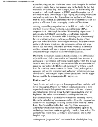 IBM Global Healthcare Industry News - Dr. Know

                                            room time, drug use, etc. And we've seen a slow change in the method
                                            of practice--partly due to peer pressure and partly due to the fact that
                                            the results are compelling." For example, based on their training and
                                            experience, individual surgeons at CHOB tended to practice one of
                                            two methods for a specific type of eye surgery. By sharing patient data
                                            and studying outcomes, they learned that one method wasn't better
                                            than the other. Instead, different methods were warranted based on the
                                            patient profile--and doctors now apply both in a different way.
                                            Already, several large organizations in the US are convinced of the
                                            merits of evidence-based medicine. Among them are VHA, a
                                            cooperative of 1,600 hospitals and facilities serving 26 percent of US
                                            patients, and BJC Health System, the second-largest nonprofit
                                            healthcare system in the nation. VHA is building one of the country's
                                            largest healthcare extranets, which expedites the sharing of best
                                            practices and will include a knowledge database to develop treatment
                                            pathways for major conditions like pneumonia, asthma, and acute
                                            stroke. BJC has nearly finished its efforts to centralize information
                                            within a network, with an eye toward improving patient care and
                                            outcomes through computer-assisted treatment decisions.
                                            Despite the momentum, success is hardly assured. Tens of thousands
                                            of practitioners, clinics, pharmacies, and hospitals have amassed a
                                            cornucopia of information in treating patients but have left it to molder
                                            away in paper form. Moving it to databases will be a monumental task,
                                            requiring new outlays for IT. Second, the industry will have to push
                                            hard for standards so that data can be shared. Third, patient privacy
                                            concerns will have to be met through technology solutions (which do
                                            already exist) and stringent organizational procedures. But the biggest
                                            barrier could be the concerns raised by caregivers.
                                            Evidence on Trial
                                            Some doctors and patients protest that computer-driven medicine will
                                            never be accepted. Doctors may balk at surrendering some of their
                                            expensively acquired diagnostic and treatment skills to a computer,
                                            and patients may not want to see their physicians pecking away at
                                            keyboards like airline reservation clerks during consultations.
                                            Physician resistance to evidence-based medicine has many sources.
                                            One is the old debate of man versus machine. Here, the computer has
                                            some obvious advantages, including computational memory. At the
                                            Latter Day Saints Hospital in Salt Lake City, Utah, a computer
                                            determines which antibiotic should be administered to a patient by
                                            analyzing 45 variables. A doctor typically considers three to five. The
                                            computer-fed results have led to fewer complications and shorter
                                            hospital stays.
                                            A computer's "judgment" can't be clouded from a bad night's sleep,
 