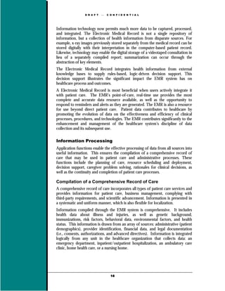D R A F T      C O N F I D E N T I A L




Information technology now permits much more data to be captured, processed,
and integrated. The Electronic Medical Record is not a single repository of
information, but a collection of health information from disparate sources. For
example, x-ray images previously stored separately from the medical record can be
stored digitally with their interpretation in the computer-based patient record.
Likewise, technology may enable the digital storage of a videotaped consultation in
lieu of a separately compiled report; summarization can occur through the
abstraction of key elements.
The Electronic Medical Record integrates health information from external
knowledge bases to supply rules-based, logic-driven decision support. This
decision support illustrates the significant impact the EMR system has on
healthcare process and outcomes.
A Electronic Medical Record is most beneficial when users actively integrate it
with patient care. The EMR’s point-of-care, real-time use provides the most
complete and accurate data resource available, as well as the opportunity to
respond to reminders and alerts as they are generated. The EMR is also a resource
for use beyond direct patient care. Patient data contributes to healthcare by
promoting the evolution of data on the effectiveness and efficiency of clinical
processes, procedures, and technologies. The EMR contributes significantly to the
enhancement and management of the healthcare system’s discipline of data
collection and its subsequent use.

Information Processing
Application functions enable the effective processing of data from all sources into
useful information. This ensures the compilation of a comprehensive record of
care that may be used in patient care and administrative processes. These
functions include the planning of care, resource scheduling and deployment,
decision support, caregiver problem solving, rationales for clinical decisions, as
well as the continuity and completion of patient care processes.

Compilation of a Comprehensive Record of Care
A comprehensive record of care incorporates all types of patient care services and
provides information for patient care, business management, complying with
third-party requirements, and scientific advancement. Information is presented in
a systematic and uniform manner, which is also flexible for localization.
Information compiled through the EMR system is comprehensive. It includes
health data about illness and injuries, as well as genetic background,
immunizations, risk factors, behavioral data, environmental factors, and health
status. This information is drawn from an array of sources: administrative (patient
demographics), provider identification, financial data, and legal documentation
(i.e., consents, authorizations, and advanced directives). Information is integrated
logically from any unit in the healthcare organization that collects data: an
emergency department, inpatient/outpatient hospitalization, an ambulatory care
clinic, home health care, or a nursing home.




                                   18
 