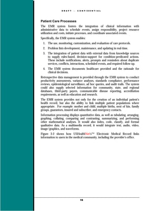 D R A F T      C O N F I D E N T I A L




Patient Care Processes
The EMR system fosters the integration of clinical information with
administrative data to schedule events, assign responsibility, project resource
utilization and costs, initiate processes, and coordinate associated events.
Specifically, the EMR system enables:
  1. The use, monitoring, customization, and evaluation of care protocols.
  2. Problem lists development, maintenance, and updating in real-time.
  3. The integration of patient data with external data from knowledge sources
     to supply rules-based, decision-support for condition-predicated actions.
     These include notifications, alerts, prompts and reminders about duplicate
     services, conflicts, interactions, scheduled events, and required follow-up.
  4. The EMR system documents healthcare provided and the rationale for
     clinical decisions.
Retrospective data management is provided through the EMR system to conduct
productivity assessments, variance analyses, standards compliance, performance
reviews, epidemiological surveillance, ad hoc queries, and audit trails. The system
could also supply selected information for community, state, and regional
databases, third-party payers, communicable disease reporting, accreditation
requirements, as well as education and research.
The EMR system provides not only for the creation of an individual patient's
health record, but also the ability to link multiple patient populations where
appropriate. For example: mother and child, multiple births, next of kin, family
groups, guarantors, insured and subscriber, and emergency contacts.
Information processing displays quantitative data, as well as tabulating, arranging,
graphing, collating, comparing and contrasting, summarizing, and performing
other mathematical analyses. It would also index, code, classify, and format
qualitative data. As a multimedia record, it would integrate text, audio, video,
image/graphics, and waveforms.
Figure 3-2 shows how USHealthNet’s™ Electronic Medical Record links
information to users in the medical community, including the provider’s office.




                                   19
 