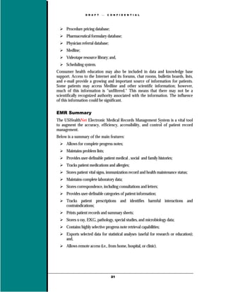 D R A F T      C O N F I D E N T I A L




      Procedure pricing database;
      Pharmaceutical formulary database;
      Physician referral database;
      Medline;
      Videotape resource library; and,
      Scheduling system.
Consumer health education may also be included in data and knowledge base
support. Access to the Internet and its forums, chat rooms, bulletin boards, lists,
and e-mail provide a growing and important source of information for patients.
Some patients may access Medline and other scientific information; however,
much of this information is "unfiltered." This means that there may not be a
scientifically recognized authority associated with the information. The influence
of this information could be significant.

EMR Summary
The USHealthNet Electronic Medical Records Management System is a vital tool
to augment the accuracy, efficiency, accessibility, and control of patient record
management.
Below is a summary of the main features:
      Allows for complete progress notes;
      Maintains problem lists;
      Provides user-definable patient medical , social and family histories;
      Tracks patient medications and allergies;
      Stores patient vital signs, immunization record and health maintenance status;
      Maintains complete laboratory data;
      Stores correspondence, including consultations and letters;
      Provides user-definable categories of patient information;
      Tracks patient prescriptions and identifies harmful interactions and
      contraindications;
      Prints patient records and summary sheets;
      Stores x-ray, EKG, pathology, special studies, and microbiology data;
      Contains highly selective progress note retrieval capabilities;
      Exports selected data for statistical analyses (useful for research or education);
      and,
      Allows remote access (i.e., from home, hospital, or clinic).




                                     21
 