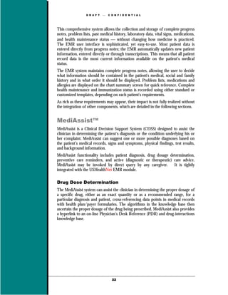 D R A F T      C O N F I D E N T I A L




This comprehensive system allows the collection and storage of complete progress
notes, problem lists, past medical history, laboratory data, vital signs, medications,
and health maintenance status  without changing how medicine is practiced.
The EMR user interface is sophisticated, yet easy-to-use. Most patient data is
entered directly from progress notes; the EMR automatically updates new patient
information, entered directly or through transcriptions. This means that all patient
record data is the most current information available on the patient’s medical
status.
The EMR system maintains complete progress notes, allowing the user to decide
what information should be contained in the patient's medical, social and family
history and in what order it should be displayed. Problem lists, medications and
allergies are displayed on the chart summary screen for quick reference. Complete
health maintenance and immunization status is recorded using either standard or
customized templates, depending on each patient's requirements.
As rich as these requirements may appear, their impact is not fully realized without
the integration of other components, which are detailed in the following sections.


MediAssist™
MediAssist is a Clinical Decision Support System (CDSS) designed to assist the
clinician in determining the patient’s diagnosis or the condition underlying his or
her complaint. MediAssist can suggest one or more possible diagnoses based on
the patient’s medical records, signs and symptoms, physical findings, test results,
and background information.
MediAssist functionality includes patient diagnosis, drug dosage determination,
preventive care reminders, and active (diagnostic or therapeutic) care advice.
MediAssist may be invoked by direct query by any caregiver.        It is tightly
integrated with the USHealthNet EMR module.

Drug Dose Determination
The MediAssist system can assist the clinician in determining the proper dosage of
a specific drug, either as an exact quantity or as a recommended range, for a
particular diagnosis and patient, cross-referencing data points in medical records
with health plan/payer formularies. The algorithms in the knowledge base then
ascertain the proper dosage of the drug being prescribed. MediAssist also provides
a hyperlink to an on-line Physician’s Desk Reference (PDR) and drug-interactions
knowledge base.




                                    22
 
