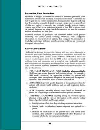 D R A F T      C O N F I D E N T I A L




Preventive Care Reminders
MediAssist is designed to remind the clinician to administer preventive health
maintenance services when necessary; examples include retinal examinations for
diabetic patients and routine immunizations. Computer-aided diagnosis and drug-
dose determination are usually designed to provide a single report on a specific set
of data on a patient; a preventive care reminder module, however, requires
repeated input of data on the patient over a period of time. This includes not only
the patient’s diagnoses and other clinical characteristics, but also the treatments
and tests administered and their dates.
Additional examples of preventive care reminders include blood pressure
monitoring and cervical cancer screening. MediAssist elicits background
information and risk factors from patients, then compares this information to
detailed preventive care guidelines, identifies potential problems, and recommends
appropriate interventions.

Active-Care Advice
 MediAssist is designed to assist the clinician with preventive diagnostic or
therapeutic procedures (including pharmaceutical treatments), particularly for
patients suffering from chronic health problems. MediAssist’s active-care
advisory module requires input from the EMR system on the patient’s health
problems, tests, and treatments over a period of time. MediAssist specifies
which diagnostic and therapeutic procedures should be performed at each stage
of the health problem presented. MediAssist computer-based clinical advice can
take five basic forms:
  1. TREATMENT RECOMMENDATIONS (including pharmaceuticals).
     MediAssist can provide diagnostic and treatment advice. For example, a
     DSS would recommend the appropriate antibiotic for patients with
     meningitis, based on any known allergies of the patient and the organism’s
     sensitivity. This information would be derived from an EMR.
  2. REMINDERS to perform specific diagnostic or therapeutic procedures for
     patients with chronic health problems, such as adult respiratory distress
     syndrome.
  3. ALERTS regarding potentially adverse events based on abnormal test
     results. An example might be a deterioration of the patient’s condition.
  4. FEEDBACK and PROMPTS regarding testing and treatment options,
     physician orders, and the entry of information on the patient’s medical
     history. Specific Feedback and Prompts include:
          Possibly injurious effects from drug and dietary supplement interactions;
          Possible conflict or redundancy between diagnostic tests ordered for a
          patient;
          Projected test results based on the patient’s history and current clinical
          condition. If the probability of an abnormal result is low, the provider can
          reconsider whether the test is appropriate at that time;


                                   23
 