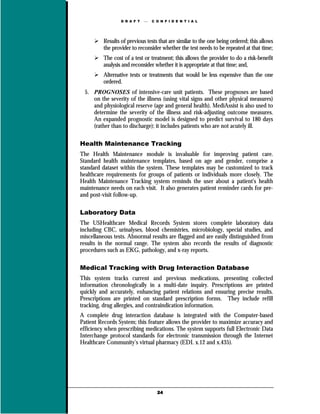 D R A F T      C O N F I D E N T I A L




          Results of previous tests that are similar to the one being ordered; this allows
          the provider to reconsider whether the test needs to be repeated at that time;
          The cost of a test or treatment; this allows the provider to do a risk-benefit
          analysis and reconsider whether it is appropriate at that time; and,
          Alternative tests or treatments that would be less expensive than the one
          ordered.
  5. PROGNOSES of intensive-care unit patients. These prognoses are based
     on the severity of the illness (using vital signs and other physical measures)
     and physiological reserve (age and general health). MediAssist is also used to
     determine the severity of the illness and risk-adjusting outcome measures.
     An expanded prognostic model is designed to predict survival to 180 days
     (rather than to discharge); it includes patients who are not acutely ill.

Health Maintenance Tracking
The Health Maintenance module is invaluable for improving patient care.
Standard health maintenance templates, based on age and gender, comprise a
standard dataset within the system. These templates may be customized to track
healthcare requirements for groups of patients or individuals more closely. The
Health Maintenance Tracking system reminds the user about a patient's health
maintenance needs on each visit. It also generates patient reminder cards for pre-
and post-visit follow-up.

Laboratory Data
The USHealthcare Medical Records System stores complete laboratory data
including CBC, urinalyses, blood chemistries, microbiology, special studies, and
miscellaneous tests. Abnormal results are flagged and are easily distinguished from
results in the normal range. The system also records the results of diagnostic
procedures such as EKG, pathology, and x-ray reports.

Medical Tracking with Drug Interaction Database
This system tracks current and previous medications, presenting collected
information chronologically in a multi-date inquiry. Prescriptions are printed
quickly and accurately, enhancing patient relations and ensuring precise results.
Prescriptions are printed on standard prescription forms. They include refill
tracking, drug allergies, and contraindication information.
A complete drug interaction database is integrated with the Computer-based
Patient Records System; this feature allows the provider to maximize accuracy and
efficiency when prescribing medications. The system supports full Electronic Data
Interchange protocol standards for electronic transmission through the Internet
Healthcare Community’s virtual pharmacy (EDI. x.12 and x.435).




                                    24
 