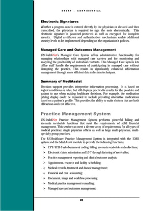D R A F T      C O N F I D E N T I A L




Electronic Signatures
Whether a progress note is entered directly by the physician or dictated and then
transcribed, the physician is required to sign the note electronically. This
electronic signature is password-protected as well as encrypted for complete
security. Digital certificates and authentication mechanisms enable additional
security levels to be implemented depending on the organization’s policies.

Managed Care and Outcomes Management
USHealthNet’s Managed Care System offers administrative functionality for
managing relationships with managed care carriers and for monitoring and
analyzing the profitability of individual contracts. This Managed Care System lets
office staff handle the requirements of participating in managed care without
disrupting the practice. This results in significantly enhanced information
management through more efficient data collection techniques.

Summary of MediAssist
Decision support provides interpretive information processing. It is based on
logical conditions or rules, but still displays practicable results for the provider and
patient to use when making healthcare decisions. For example, the medication
pricing display could be expanded to include providing alternative medications
based on a patient's profile. This provides the ability to make choices that are both
efficacious and cost effective.


Practice Management System
USHealthNet Practice Management System performs powerful billing and
accounts receivable functions that meet the requirements of solid financial
management. This service can meet a diverse array of requirements for all types of
medical practices: single physician offices as well as large multi-physician, multi-
specialty group practices.
The USHealthcare Practice Management System is integrated with the EMR
system and the MediAssist module to provide the following functions:
      CPT/ICD-9 reimbursement coding, billing, accounts receivable and collections;
      Electronic claims submission and EFT through factoring of receivables;
      Practice management reporting and clinical outcome analysis;
      Appointment, resource and facility scheduling;
      Medical records, treatment and disease management ;
      Financial and cost accounting;
      Document, image and workflow processing
      Medical practice management consulting;
      Managed care and outcomes management;


                                    25
 