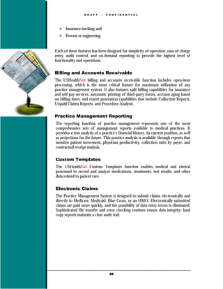 D R A F T      C O N F I D E N T I A L




      Insurance tracking; and
      Process re-engineering.


Each of these features has been designed for simplicity of operation, ease of charge
entry, audit control, and on-demand reporting to provide the highest level of
functionality and operations.

Billing and Accounts Receivable
The USHealthNet billing and accounts receivable function includes open-item
processing, which is the most critical feature for maximum utilization of any
practice management system. It also features split billing capabilities for insurance
and self-pay services, automatic printing of third-party forms, account aging based
on billing dates, and report generation capabilities that include Collection Reports,
Unpaid Claims Reports, and Procedure Analysis.

Practice Management Reporting
The reporting function of practice management represents one of the most
comprehensive sets of management reports available to medical practices. It
provides a true analysis of a practice’s financial history, its current position, as well
as projections for the future. This practice analysis is available through reports that
monitor patient movement, physician productivity, collection ratio by payer, and
contractual receipt analysis.

Custom Templates
The USHealthNet Custom Templates function enables medical and clerical
personnel to record and analyze medications, treatments, test results, and other
data related to patient care.

Electronic Claims
The Practice Management System is designed to submit claims electronically and
directly to Medicare, Medicaid, Blue Cross, or an HMO. Electronically submitted
claims are paid more quickly, and the possibility of data entry errors is eliminated.
Sophisticated file transfer and error checking routines ensure data integrity; hard
copy reports maintain a clear audit trail.




                                    26
 