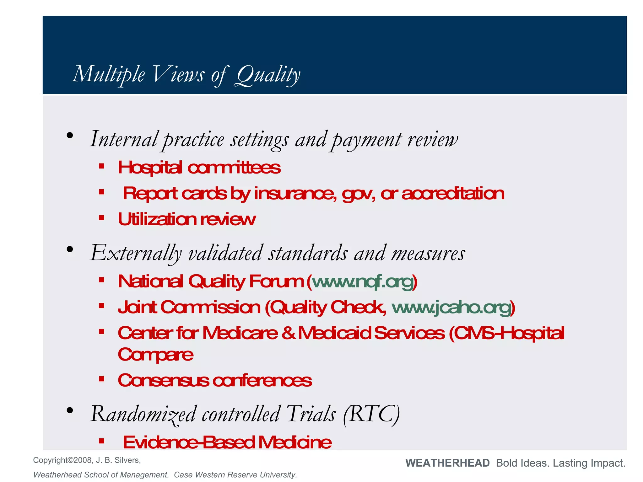 Multiple Views of Quality Internal practice settings and payment review Hospital committees Report cards by insurance, gov, or accreditation Utilization review Externally validated standards and measures National Quality Forum ( www.nqf.org ) Joint Commission (Quality Check,  www.jcaho.org ) Center for Medicare & Medicaid Services (CMS-Hospital Compare Consensus conferences Randomized controlled Trials (RTC)  Evidence-Based Medicine 