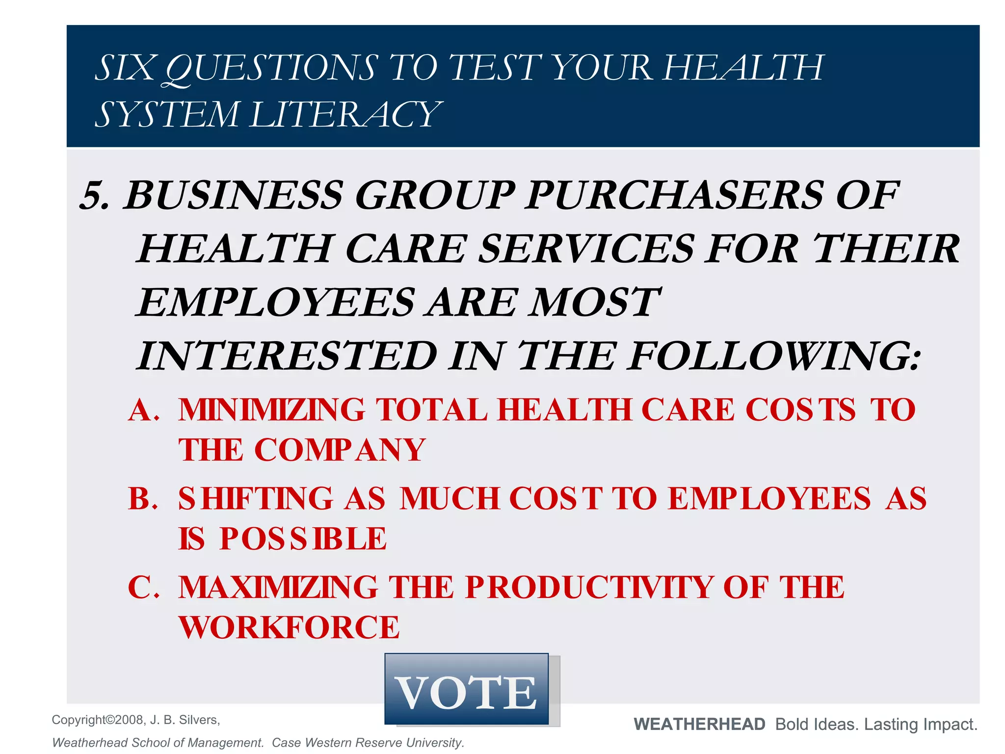 SIX QUESTIONS TO TEST YOUR HEALTH SYSTEM LITERACY 5. BUSINESS GROUP PURCHASERS OF HEALTH CARE SERVICES FOR THEIR EMPLOYEES ARE MOST INTERESTED IN THE FOLLOWING:  MINIMIZING TOTAL HEALTH CARE COSTS TO THE COMPANY  SHIFTING AS MUCH COST TO EMPLOYEES AS IS POSSIBLE  MAXIMIZING THE PRODUCTIVITY OF THE WORKFORCE  VOTE 