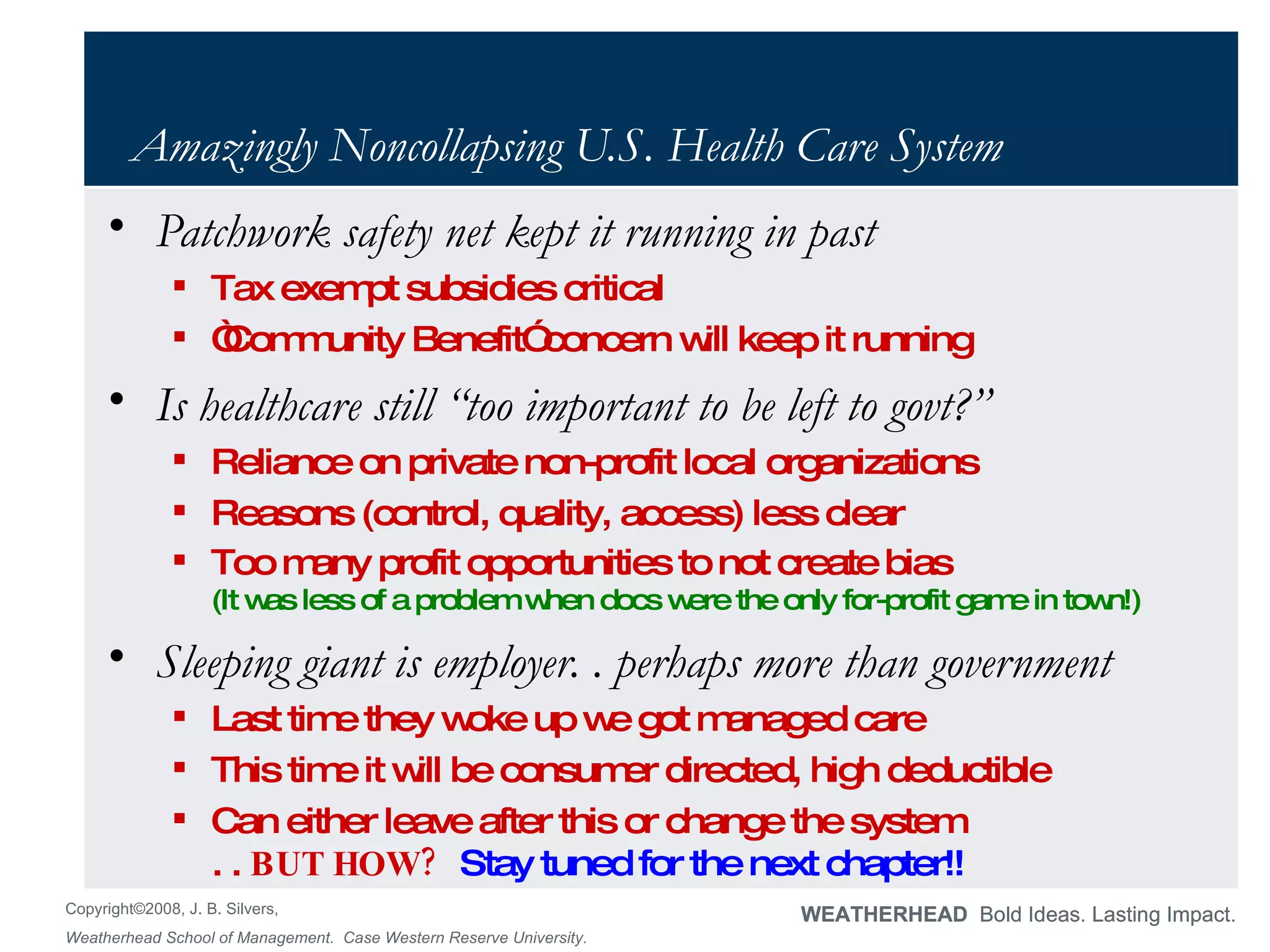 Amazingly Noncollapsing U.S. Health Care System Patchwork safety net kept it running in past Tax exempt subsidies critical “ Community Benefit” concern will keep it running Is healthcare still “too important to be left to govt?” Reliance on private non-profit local organizations Reasons (control, quality, access) less clear Too many profit opportunities to not create bias (It was less of a problem when docs were the only for-profit game in town!) Sleeping giant is employer. . perhaps more than government Last time they woke up we got managed care This time it will be consumer directed, high deductible Can either leave after this or change the system  . .  BUT HOW?  Stay tuned for the next chapter!! 