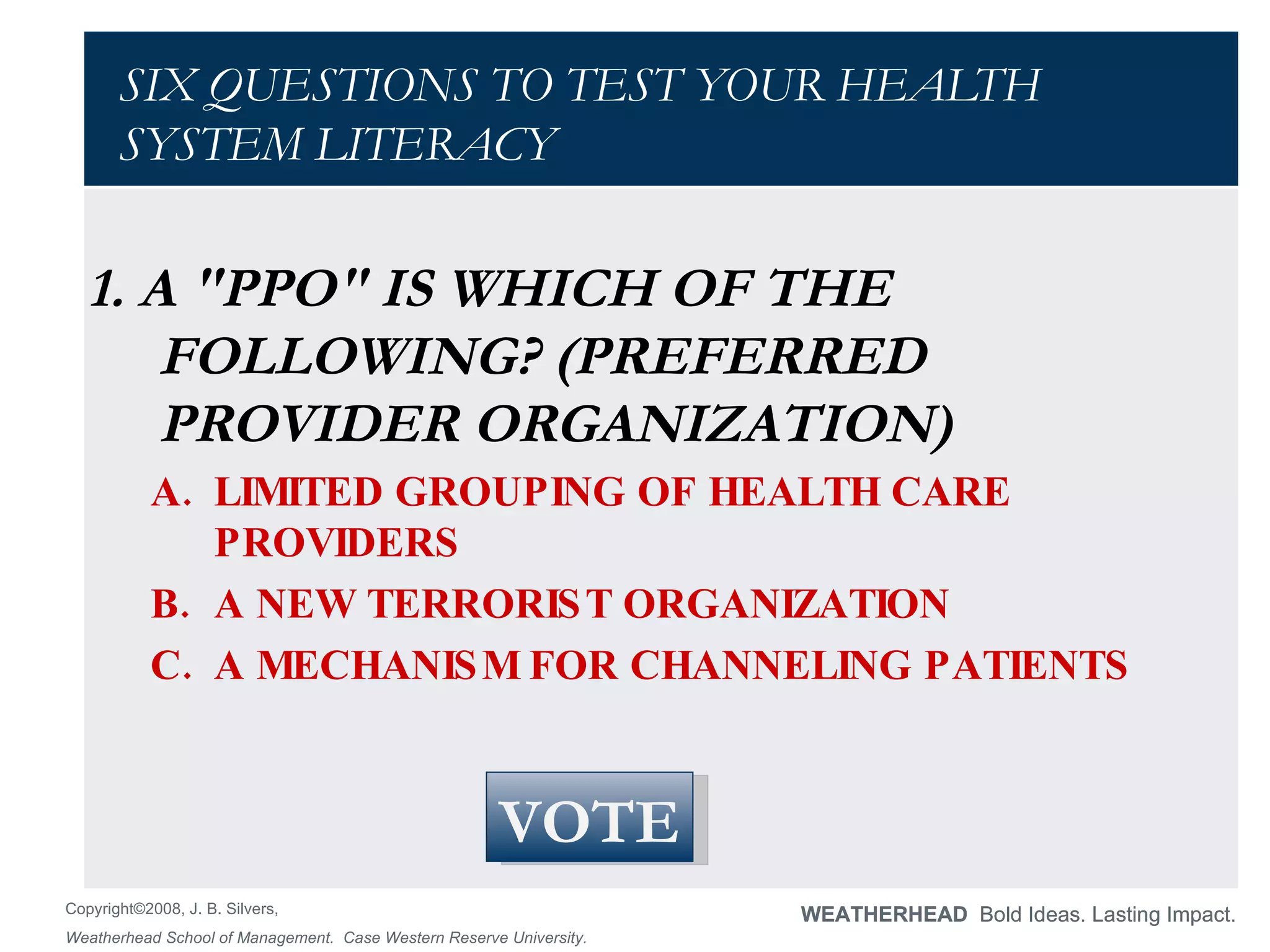 SIX QUESTIONS TO TEST YOUR HEALTH SYSTEM LITERACY 1. A "PPO" IS WHICH OF THE FOLLOWING? (PREFERRED PROVIDER ORGANIZATION)  LIMITED GROUPING OF HEALTH CARE PROVIDERS  A NEW TERRORIST ORGANIZATION  A MECHANISM FOR CHANNELING PATIENTS VOTE 