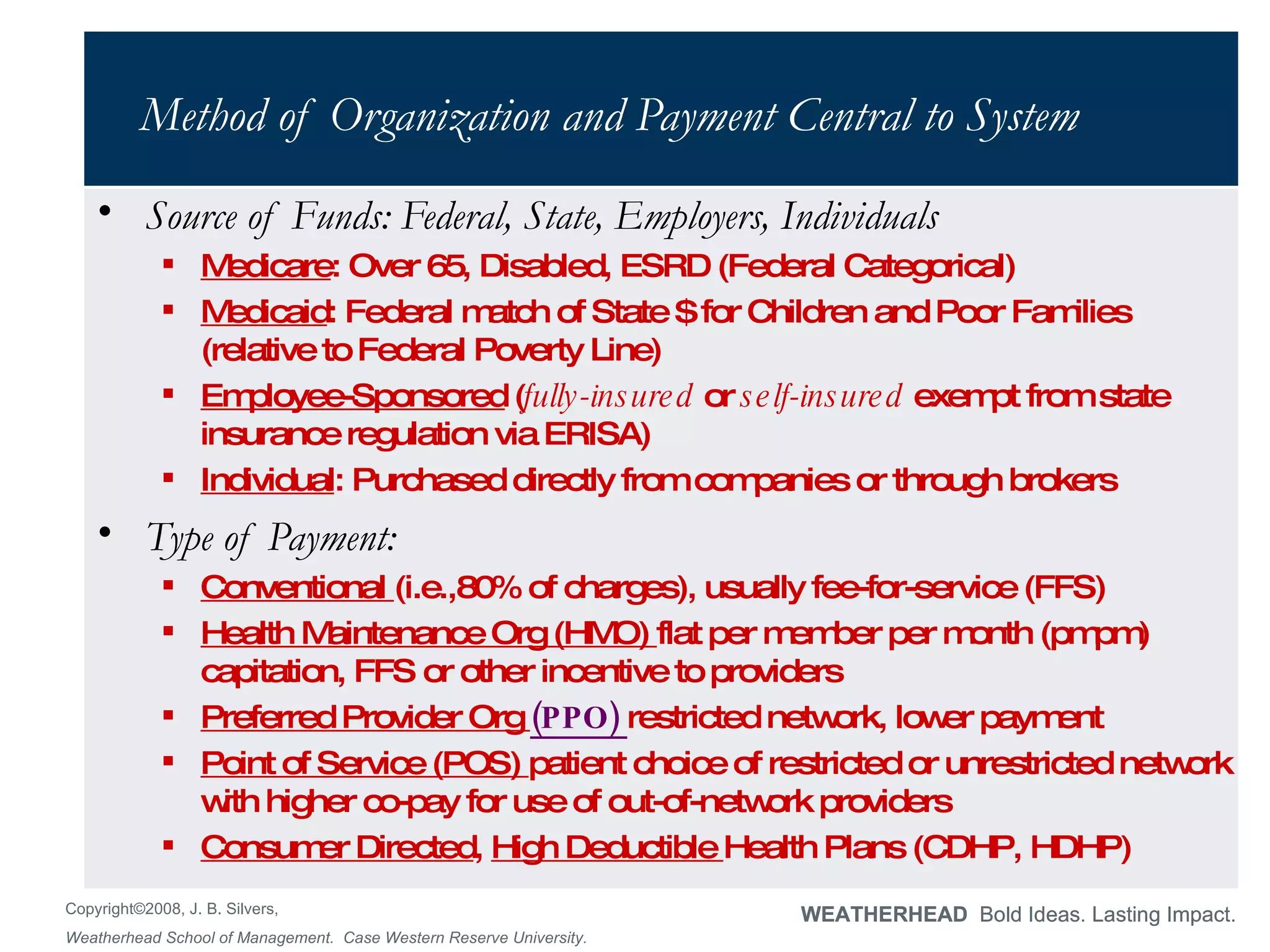 Method of Organization and Payment Central to System Source of Funds: Federal, State, Employers, Individuals Medicare : Over 65, Disabled, ESRD (Federal Categorical) Medicaid : Federal match of State $ for Children and Poor Families (relative to Federal Poverty Line) Employee-Sponsored  ( fully-insured  or  self-insured  exempt from state insurance regulation via ERISA) Individual : Purchased directly from companies or through brokers Type of Payment:  Conventional  (i.e.,80% of charges), usually fee-for-service (FFS) Health Maintenance Org (HMO)  flat per member per month (pmpm) capitation, FFS or other incentive to providers Preferred Provider Org  (PPO)  restricted network, lower payment Point of Service (POS)  patient choice of restricted or unrestricted network with higher co-pay for use of out-of-network providers Consumer Directed ,  High Deductible  Health Plans (CDHP, HDHP) 