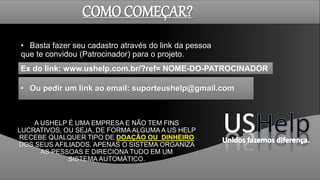 COMO COMEÇAR?
• Basta fazer seu cadastro através do link da pessoa
que te convidou (Patrocinador) para o projeto.
A USHELP É UMA EMPRESA E NÃO TEM FINS
LUCRATIVOS, OU SEJA, DE FORMA ALGUMA A US HELP
RECEBE QUALQUER TIPO DE DOAÇÃO OU DINHEIRO
DOS SEUS AFILIADOS. APENAS O SISTEMA ORGANIZA
AS PESSOAS E DIRECIONA TUDO EM UM
SISTEMA AUTOMÁTICO.
Ex do link: www.ushelp.com.br/?ref= NOME-DO-PATROCINADOR
• Ou pedir um link ao email: suporteushelp@gmail.com
 