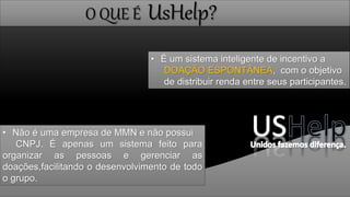 O QUE É UsHelp?
• É um sistema inteligente de incentivo a
DOAÇÃO ESPONTÂNEA, com o objetivo
de distribuir renda entre seus participantes.
• Não é uma empresa de MMN e não possui
CNPJ. É apenas um sistema feito para
organizar as pessoas e gerenciar as
doações,facilitando o desenvolvimento de todo
o grupo.
 
