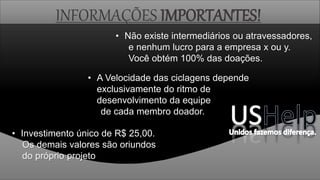 INFORMAÇÕES IMPORTANTES!
• Investimento único de R$ 25,00.
Os demais valores são oriundos
do próprio projeto
• A Velocidade das ciclagens depende
exclusivamente do ritmo de
desenvolvimento da equipe
de cada membro doador.
• Não existe intermediários ou atravessadores,
e nenhum lucro para a empresa x ou y.
Você obtém 100% das doações.
 