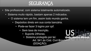• Sistema muito rápido, bastam apenas 2 indicados.
• Depósitos direto em sua conta bancária.
• O sistema tem um fim, assim todo mundo ganha.
• Sem taxa de inscrição.
• Pode-se fazer 3 logins por cpf.
• Site profissional, com sistema totalmente automatizado.
• Suporte 24horas.
SEGURANÇA
• Sistema protegido por lei:
Art. 541 do Cód. Civil Brasileiro
(DOAÇÃO)
 