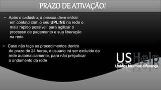 PRAZO DE ATIVAÇÃO!
• Após o cadastro, a pessoa deve entrar
em contato com o seu UPLINE na rede o
mais rápido possível, para agilizar o
processo de pagamento e sua liberação
na rede.
• Caso não faça os procedimentos dentro
do prazo de 24 horas, o usuário irá ser excluído da
rede automaticamente, para não prejudicar
o andamento da rede
 