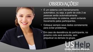 • É um sistema com Derramamento
automático, ou seja, a partir do ciclo 2 as
pessoas serão automaticamente
posicionadas no sistema, assim evitando
travamento pelos participantes.
• Coloque sempre seus dados corretamente
para evitar problemas.
• Em caso de desistência do participante, no
próximo ciclo será excluída, sem
prejudicar os demais no grupo.
OBSERVAÇÕES!
 
