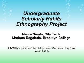 Undergraduate Scholarly Habits Ethnography Project Maura Smale, City Tech  Mariana Regalado, Brooklyn College   LACUNY Grace-Ellen McCrann Memorial Lecture  June 11, 2010 
