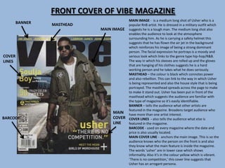 FRONT COVER OF VIBE MAGAZINE
                                        MAIN IMAGE - is a medium long shot of Usher who is a
        BANNER   MASTHEAD               popular RnB artist. He is dressed in a military outfit which
                            MAIN IMAGE suggests he is a tough man. The medium long shot also
                                        enables the audience to look at the atmosphere
                                        surrounding him. As he is carrying a safety helmet this
                                        suggests that he has flown the air jet in the background
                                        which reinforces his image of being a strong dominant
                                        person. The facial expression he portrays is a moody and
COVER                                   serious look which links to the genre type hip-hop/R&B.
LINES                                   The way in which his sleeves are rolled up and the gloves
                                        that are hanging of his clothes suggests he is a hard
                                        working person and he takes what he does seriously.
                                        MASTHEAD – the colour is black which connotes power
                                        and also rebellion. This can link to the way in which Usher
                                        is being represented and also the house style that is being
                                        portrayed. The masthead spreads across the page to make
                                        to make it stand out. Usher has been put in front of the
                                        masthead which suggests the audience are familiar with
                                        the type of magazine so it’s easily identifiable.
                                        BANNER – tells the audience what other artists are
                                        featured in the magazine. Broadens target audience who
                                  MAIN have more than one artist interest.
BARCODE                           COVER COVER LINES - also tells the audience what else is
                                  LINE  featured in the magazine.
                                        BARCODE - used on every magazine where the date and
                                        price is also usually located.
                                        MAIN COVER LINE - anchors the main image. This is so the
                                        audience knows who the person on the front is and also
                                        they know what the main feature is inside the magazine.
                                        The words ‘usher’ are in lower case which shows
                                        informality. Also it’s in the colour yellow which is vibrant.
                                        ‘There is no competition,’ this cover line suggests that
                                        Usher has an arrogant persona.
 