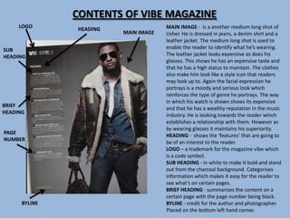 CONTENTS OF VIBE MAGAZINE
     LOGO      HEADING                MAIN IMAGE - is a another medium long shot of
                         MAIN IMAGE   Usher. He is dressed in jeans, a denim shirt and a
                                      leather jacket. The medium long shot is used to
SUB                                   enable the reader to identify what he’s wearing.
HEADING                               The leather jacket looks expensive as does his
                                      glasses. This shows he has an expensive taste and
                                      that he has a high status to maintain. The clothes
                                      also make him look like a style icon that readers
                                      may look up to. Again the facial expression he
                                      portrays is a moody and serious look which
                                      reinforces the type of genre he portrays. The way
                                      in which his watch is shown shows its expensive
BRIEF
                                      and that he has a wealthy reputation in the music
HEADING
                                      industry. He is looking towards the reader which
                                      establishes a relationship with them. However as
                                      by wearing glasses it maintains his superiority.
PAGE
                                      HEADING - shows the ‘features’ that are going to
NUMBER
                                      be of an interest to the reader.
                                      LOGO – a trademark for the magazine vibe which
                                      is a code symbol.
                                      SUB HEADING - in white to make it bold and stand
                                      out from the charcoal background. Categorises
                                      information which makes it easy for the reader to
                                      see what’s on certain pages.
                                      BRIEF HEADING - summarises the content on a
                                      certain page with the page number being black.
      BYLINE                          BYLINE - credit for the author and photographer.
                                      Placed on the bottom left hand corner.
 