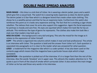 DOUBLE PAGE SPREAD ANALYSIS
MAIN IMAGE – this time is a mid shot of Usher. He is wearing a denim jacket, jeans and a watch
which give him a casual look. The watch he is wearing looks expensive as does his denim jacket.
The denim jacket is G Star Raw which is a designer brand that create urban style clothing. This
shows he is a wealthy person and that he has an expensive taste. Furthermore the watch also
reinforces this point as it is looks very expensive and big. The fact that he is smoking a cigar shows
rebellion. The tattoos that cover his arms also support this suggestion. Again the facial expression
he portrays is moody and care free. His eyes are squinted which makes him look like he has an
attitude. This reinforces the type of genre he represents. The clothes also make him look like a
style icon that readers may look up to.
MISE EN SCENE – the background is very dull and grey. This sets the mood for the image as it
relates to the expression of Usher himself.
COPY - The article is organised into columns which makes it neat and look professional. The article
is an interview with Usher. The question is bold and the answer from Usher isn’t. Each question is
separated into paragraphs so it is clear to the reader what was answered for what question.
LOGO - a trademark for the magazine vibe which is a code symbol. It has also been used on the
contents page which means that the magazine have a particular house style which is kept
consistent.
QUOTATION – the quotation is picked out of the interview. It’s in a larger font than the rest of the
interview. Also the words ‘Greatest’ are in upper case. This attracts the readers attention to it. The
quote is put in front of the cloud of smoke which surrounds Usher. It also anchors the main image
of Usher as he has said those very words in his interview.
 