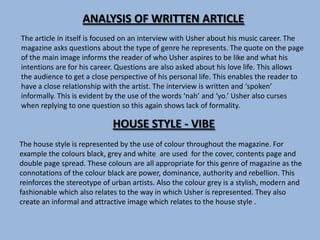 ANALYSIS OF WRITTEN ARTICLE
The article in itself is focused on an interview with Usher about his music career. The
magazine asks questions about the type of genre he represents. The quote on the page
of the main image informs the reader of who Usher aspires to be like and what his
intentions are for his career. Questions are also asked about his love life. This allows
the audience to get a close perspective of his personal life. This enables the reader to
have a close relationship with the artist. The interview is written and ‘spoken’
informally. This is evident by the use of the words ‘nah’ and ‘yo.’ Usher also curses
when replying to one question so this again shows lack of formality.

                             HOUSE STYLE - VIBE
The house style is represented by the use of colour throughout the magazine. For
example the colours black, grey and white are used for the cover, contents page and
double page spread. These colours are all appropriate for this genre of magazine as the
connotations of the colour black are power, dominance, authority and rebellion. This
reinforces the stereotype of urban artists. Also the colour grey is a stylish, modern and
fashionable which also relates to the way in which Usher is represented. They also
create an informal and attractive image which relates to the house style .
 