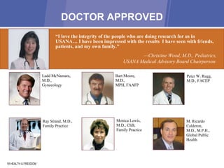 DOCTOR APPROVED 18 HEALTH & FREEDOM “ I love the integrity of the people who are doing research for us in USANA … I  have been impressed with the results  I have seen with friends, patients, and my own family.” — C hristine Wood, M.D., Pediatrics,  USANA Medical Advisory Board Chairperson  Ladd McNamara, M.D., Gynecology Bart Moore, M.D.,  MPH, FAAFP Ray Strand, M.D.,  Family Practice Monica Lewis, M.D., ChB, Family Practice Peter W. Rugg, M.D., FACEP M. Ricardo Calderon,  M.D., M.P.H.,  Global Public Health 
