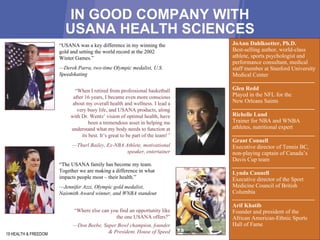 IN GOOD COMPANY WITH USANA HEALTH SCIENCES 19 HEALTH & FREEDOM “ Where else can you find an opportunity like the one USANA offers?” — D on Beebe, Super Bowl champion, founder & President, House of Speed JoAnn Dahlkoetter, Ph.D.  Best-selling author, world-class athlete, sports psychologist and performance consultant, medical staff member at Stanford University Medical Center Glen Redd  Played in the NFL for the  New Orleans Saints  Richelle Lund  Trainer for NBA and WNBA athletes, nutritional expert  Grant Connell  Executive director of Tennis BC, non-playing captain of Canada’s Davis Cup team  Lynda Cannell  Executive director of the Sport Medicine Council of British Columbia  Arif Khatib  Founder and president of the African American-Ethnic Sports Hall of Fame  “ USANA was a key difference in my winning the gold and setting the world record at the 2002 Winter Games.”   — D erek Parra, two-time Olympic medalist, U.S. Speedskating “ When I retired from professional basketball after 16 years, I became even more conscious about my overall health and wellness. I lead a very busy life, and USANA products, along with Dr. Wentz’ vision of optimal health, have been a tremendous asset in helping me understand what my body needs to function at its best. It’s great to be part of the team! ” — Thurl Bailey , Ex-NBA Athlete, motivational speaker, entertainer “ The USANA family has become my team. Together we are making a difference in what impacts people most – their health.”   — Jennifer Azzi , Olympic gold medalist, Naismith Award winner, and WNBA standout 