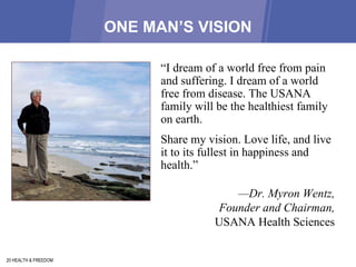 ONE MAN’S VISION 20 HEALTH & FREEDOM “ I dream of a world free from pain and suffering. I dream of a world free from disease. The USANA family will be the healthiest family on earth.  Share my vision. Love life, and live it to its fullest in happiness and health.”  — Dr. Myron Wentz,  Founder and Chairman,  USANA Health Sciences  