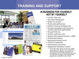 TRAINING AND SUPPORT 29 HEALTH & FREEDOM USANA Web sites Downline Management Online Tax Journal Professional publications Effective business-building tools Exciting atmosphere with incentives, contests, and travel opportunities Personal Web site Weekly conference calls Business Development System / e-BDS Professional training Spectacular training events USANA Celebrations International conventions Independent Distributor Council  To be the voice of the Associates, uplift and nurture Dr. Wentz’s of a world free from pain and suffering, and strive in partnership with USANA Health Services to create the strongest self employment opportunity available in the world. IN BUSINESS FOR YOURSELF,  NOT BY YOURSELF 