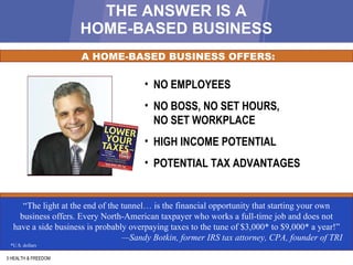 THE ANSWER IS A HOME-BASED BUSINESS 3 HEALTH & FREEDOM “ The light at the end of the tunnel… is the financial opportunity that starting your own business offers. Every North-American taxpayer who works a full-time job and does not have a side business is probably overpaying taxes to the tune of $3,000* to $9,000* a year!” — Sandy Botkin, former IRS tax attorney, CPA, founder of TRI *U.S. dollars A HOME-BASED BUSINESS OFFERS: NO EMPLOYEES NO BOSS, NO SET HOURS, NO SET WORKPLACE HIGH INCOME POTENTIAL POTENTIAL TAX ADVANTAGES 