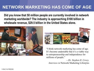 NETWORK MARKETING HAS COME OF AGE 5 HEALTH & FREEDOM Did you know that 50 million people are currently involved in network marketing worldwide? The industry is approaching $100 billion in wholesale revenue, $29.5 billion in the United States alone. “ I think network marketing has come of age. It’s become undeniable that it’s a viable way to entrepreneurship and independence for millions of people.” — Dr. Stephen R. Covey, Interview in  Network Marketing Lifestyles 