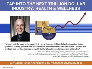 TAP INTO THE NEXT TRILLION DOLLAR INDUSTRY: HEALTH & WELLNESS 7 HEALTH & FREEDOM “ When I look forward to the year 2010, I see a clear one trillion-dollar business just in the growth of existing products and services in the wellness industry and that doesn’t include new products and services that are currently in the laboratory and coming down the pike.” — Paul Zane Pilzer, best-selling author, entrepreneur, economic advisor  in two presidential administrations, former commentator on National Public Radio  and CNN, educator at NYU, and trend forecaster WHY ARE MILLIONS CONCERNED ABOUT DEGENERATIVE DISEASES? 