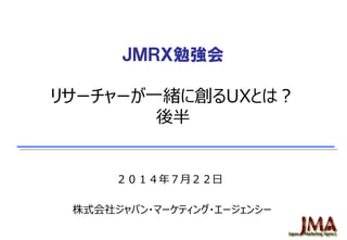 ＪＭＲＸ勉強会
リサーチャーが一緒に創るUXとは？
後半
２０１４年７月２２日
株式会社ジャパン・マーケティング・エージェンシー
 