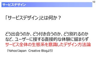 10
「サービスデザイン」とは何か？
どう出会うのか、どう付き合うのか、どう別れるのか
など、ユーザーに接する直接的な体験に留まらず
サービス全体の生態系を意識したデザイン方法論
（Yahoo!Japan Creative Blogより）
サービスデザイン
 