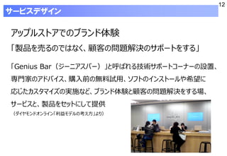 12
アップルストアでのブランド体験
「製品を売るのではなく、顧客の問題解決のサポートをする」
「Genius Bar（ジーニアスバー）」と呼ばれる技術サポートコーナーの設置、
専門家のアドバイス、購入前の無料試用、ソフトのインストールや希望に
応じたカスタマイズの実施など、ブランド体験と顧客の問題解決をする場、
サービスと、製品をセットにして提供
（ダイヤモンドオンライン「利益モデルの考え方」より）
サービスデザイン
 