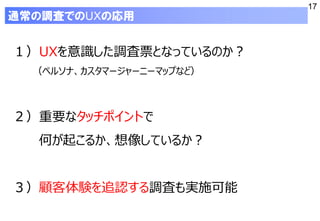 17
１）UXを意識した調査票となっているのか？
（ペルソナ、カスタマージャーニーマップなど）
２）重要なタッチポイントで
何が起こるか、想像しているか？
３）顧客体験を追認する調査も実施可能
通常の調査でのUXの応用
 