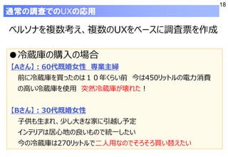 18
ペルソナを複数考え、複数のUXをベースに調査票を作成
通常の調査でのUXの応用
●冷蔵庫の購入の場合
【Aさん】：60代既婚女性 専業主婦
前に冷蔵庫を買ったのは１０年くらい前 今は450リットルの電力消費
の高い冷蔵庫を使用 突然冷蔵庫が壊れた！
【Bさん】：30代既婚女性
子供も生まれ、少し大きな家に引越し予定
インテリアは居心地の良いもので統一したい
今の冷蔵庫は270リットルで二人用なのでそろそろ買い替えたい
 