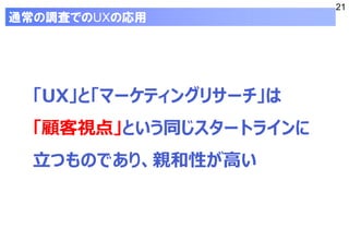 21
「UX」と「マーケティングリサーチ」は
「顧客視点」という同じスタートラインに
立つものであり、親和性が高い
通常の調査でのUXの応用
 