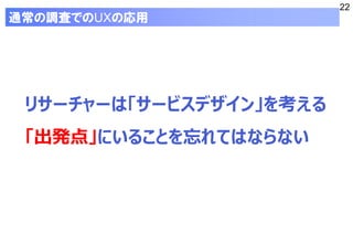 22
リサーチャーは「サービスデザイン」を考える
「出発点」にいることを忘れてはならない
通常の調査でのUXの応用
 