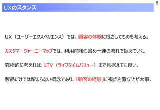 5
UXのスタンス
UX（ユーザーエクスペリエンス）では、顧客の体験に根ざしてものを考える。
カスタマージャーニーマップでは、利用前後も含め一連の流れで捉えていく。
究極的に考えれば、LTV（ライフタイムバリュー）まで見据えても良い。
製品だけでは留まらない概念であり、「顧客の経験」に視点を置くことが大事。
 