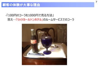 7
顧客の体験が大事な理由
・「100円のコーラを1000円で売る方法」
答え…「リッツカールトンホテル」のルームサービスでのコーラ
 