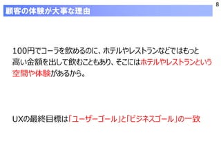 8
顧客の体験が大事な理由
100円でコーラを飲めるのに、ホテルやレストランなどではもっと
高い金額を出して飲むこともあり、そこにはホテルやレストランという
空間や体験があるから。
UXの最終目標は「ユーザーゴール」と「ビジネスゴール」の一致
 
