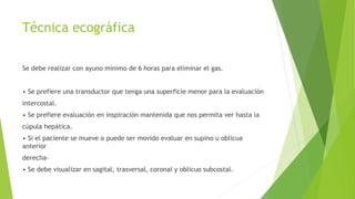 Técnica ecográfica
Se debe realizar con ayuno mínimo de 6 horas para eliminar el gas.
• Se prefiere una transductor que tenga una superficie menor para la evaluación
intercostal.
• Se prefiere evaluación en inspiración mantenida que nos permita ver hasta la
cúpula hepática.
• Si el paciente se mueve o puede ser movido evaluar en supino u oblicua
anterior
derecha-
• Se debe visualizar en sagital, trasversal, coronal y oblicuo subcostal.
 