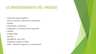 ULTRASONOGRAFIA DEL HIGADO
• Valoración básica hepática:
– Forma: contornos, distribución volumétrica
– Tamaño:
• Distribución volumétrica
• Longitudes (L a derecha y AP a izquierda)
• Ángulos
– Ecogenicidad:
• Normal:
– Homogénea, ecos finos
– Hipoecoica respecto al bazo
– Hiper – Isoecoico respecto a la corteza renal
 